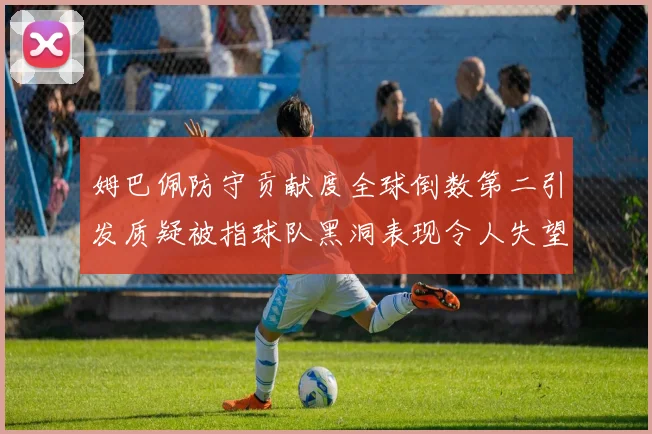 姆巴佩防守贡献度全球倒数第二引发质疑被指球队黑洞表现令人失望