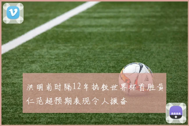 洪明甫时隔12年执教世界杯首胜黄仁范超预期表现令人振奋
