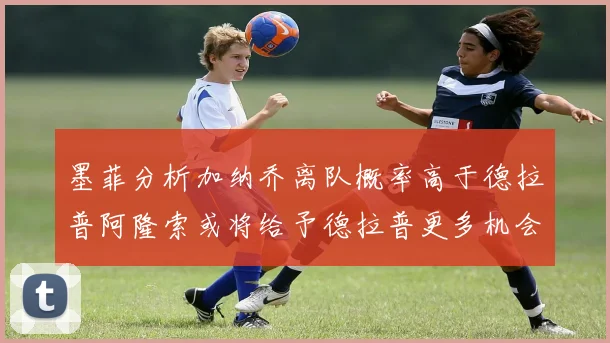 墨菲分析加纳乔离队概率高于德拉普阿隆索或将给予德拉普更多机会