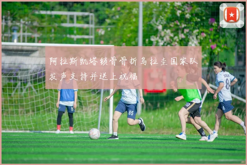 阿拉斯凯塔锁骨骨折乌拉圭国家队发声支持并送上祝福