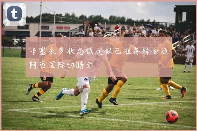 卡塞米罗状态低迷似已准备转会迈阿密国际的暗示