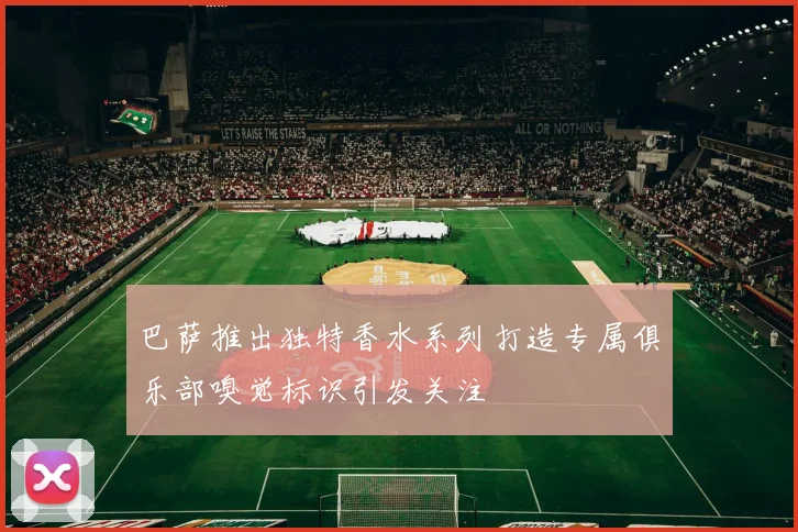 巴萨推出独特香水系列打造专属俱乐部嗅觉标识引发关注