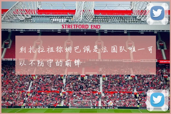 利扎拉祖称姆巴佩是法国队唯一可以不防守的前锋