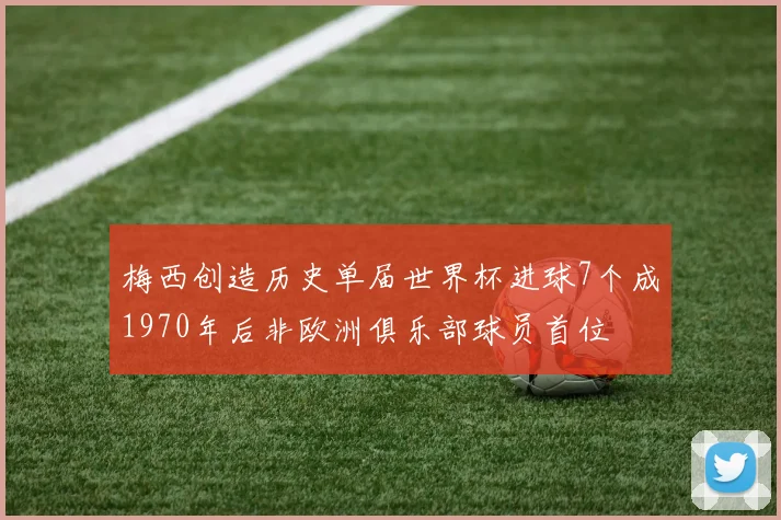 梅西创造历史单届世界杯进球7个成1970年后非欧洲俱乐部球员首位