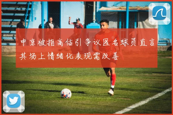 申京被指高估引争议匿名球员直言其场上情绪化表现需改善