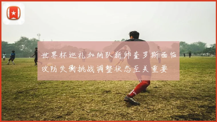 世界杯巡礼加纳队新帅奎罗斯面临攻防失衡挑战调整状态至关重要