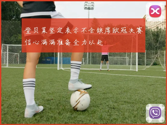 登贝莱坚定表示不会缺席欧冠决赛信心满满准备全力以赴