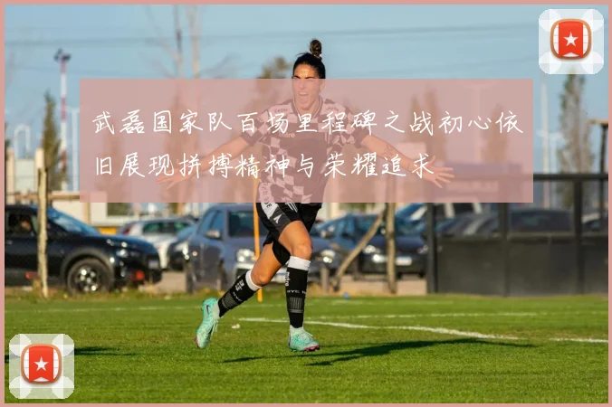 武磊国家队百场里程碑之战初心依旧展现拼搏精神与荣耀追求