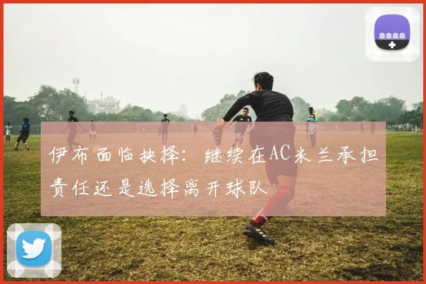 伊布面临抉择：继续在AC米兰承担责任还是选择离开球队